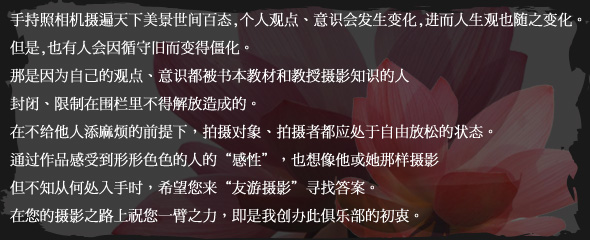 手持照相机摄遍天下美景世间百态,个人观点、意识会发生变化,
进而人生观也随之变化。
但是,也有人会因循守旧而变得僵化。
那是因为自己的观点、意识都被书本教材和教授摄影知识的人
封闭、限制在围栏里不得解放造成的。
在不给他人添麻烦的前提下，拍摄对象、拍摄者都应处于自由放松的状态。
通过作品感受到形形色色的人的“感性”，也想像他或她那样摄影
但不知从何处入手时，希望您来“友游摄影”寻找答案。
在您的摄影之路上祝您一臂之力，即是我创办此俱乐部的初衷。
。